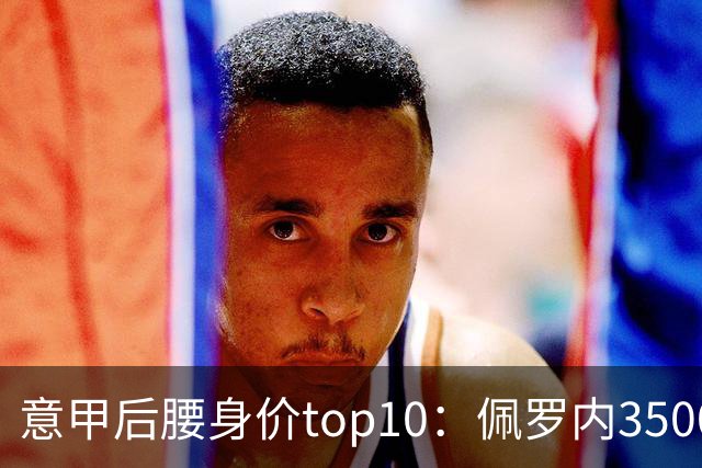 意甲后腰身价top10：佩罗内3500万欧居首，洛卡特利、亚沙里次席